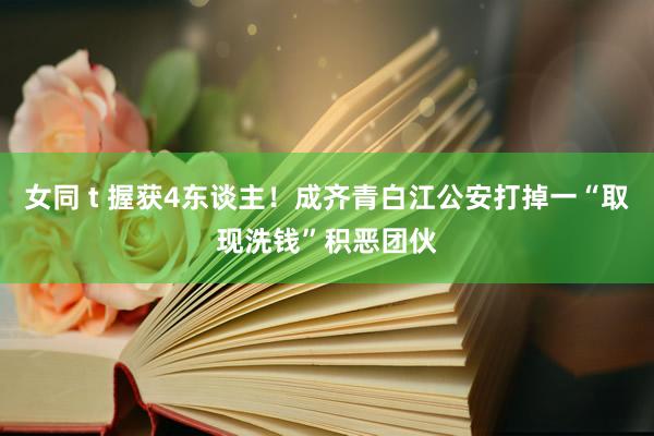 女同 t 握获4东谈主！成齐青白江公安打掉一“取现洗钱”积恶团伙