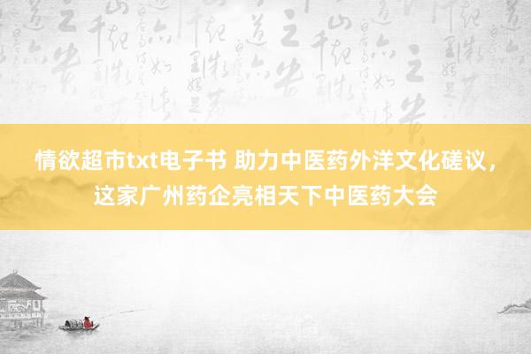 情欲超市txt电子书 助力中医药外洋文化磋议，这家广州药企亮相天下中医药大会