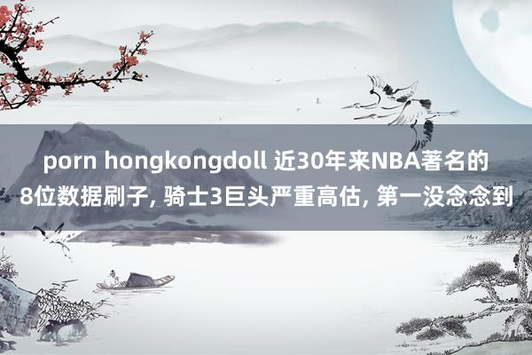 porn hongkongdoll 近30年来NBA著名的8位数据刷子， 骑士3巨头严重高估， 第一没念念到