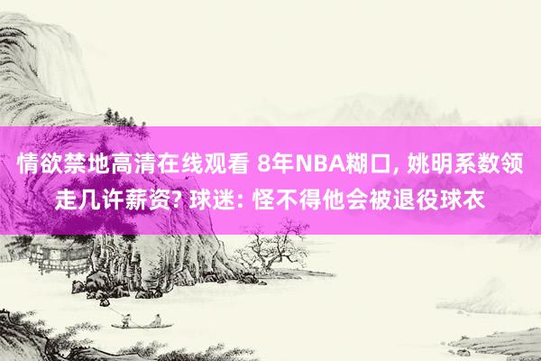 情欲禁地高清在线观看 8年NBA糊口， 姚明系数领走几许薪资? 球迷: 怪不得他会被退役球衣