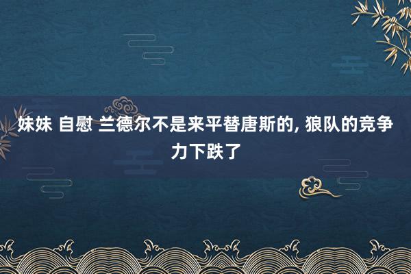 妹妹 自慰 兰德尔不是来平替唐斯的， 狼队的竞争力下跌了