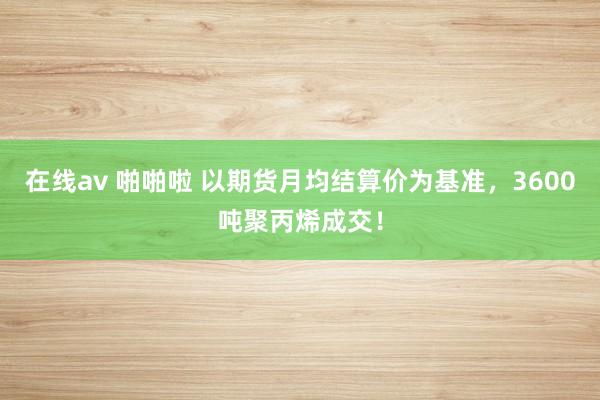 在线av 啪啪啦 以期货月均结算价为基准，3600吨聚丙烯成交！