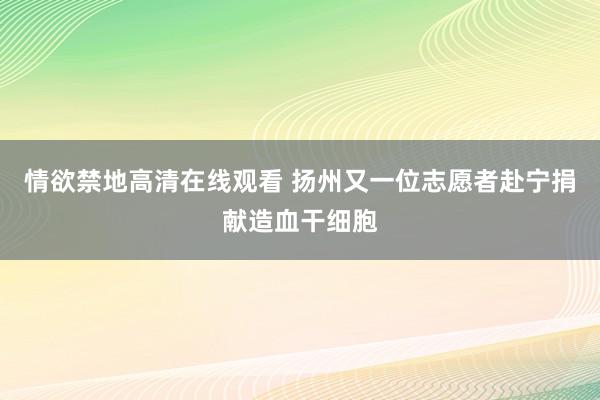 情欲禁地高清在线观看 扬州又一位志愿者赴宁捐献造血干细胞