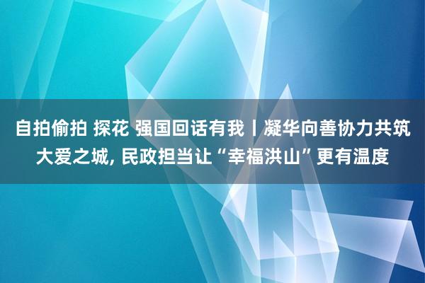 自拍偷拍 探花 强国回话有我丨凝华向善协力共筑大爱之城， 民政担当让“幸福洪山”更有温度