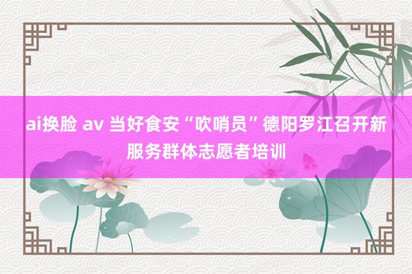 ai换脸 av 当好食安“吹哨员”德阳罗江召开新服务群体志愿者培训