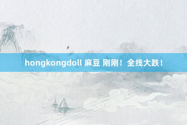 hongkongdoll 麻豆 刚刚！全线大跌！