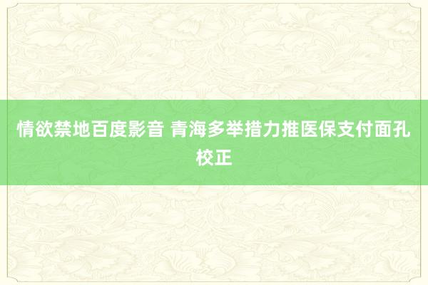 情欲禁地百度影音 青海多举措力推医保支付面孔校正