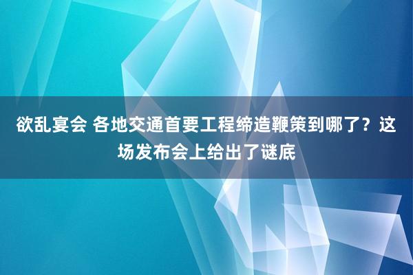 欲乱宴会 各地交通首要工程缔造鞭策到哪了？这场发布会上给出了谜底