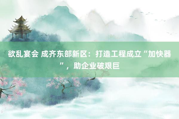 欲乱宴会 成齐东部新区：打造工程成立“加快器”，助企业破艰巨