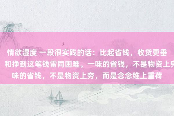 情欲湿度 一段很实践的话：比起省钱，收货更垂危。迢遥地花一笔钱，和挣到这笔钱雷同困难。一味的省钱，不是物资上穷，而是念念维上重荷