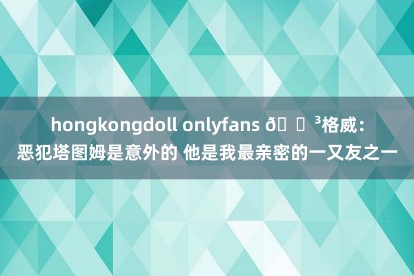 hongkongdoll onlyfans 😳格威：恶犯塔图姆是意外的 他是我最亲密的一又友之一