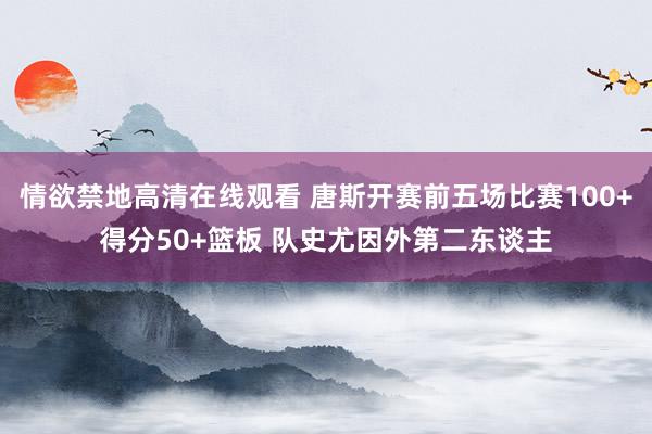 情欲禁地高清在线观看 唐斯开赛前五场比赛100+得分50+篮板 队史尤因外第二东谈主