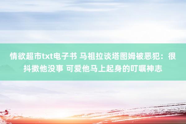 情欲超市txt电子书 马祖拉谈塔图姆被恶犯：很抖擞他没事 可爱他马上起身的叮嘱神志