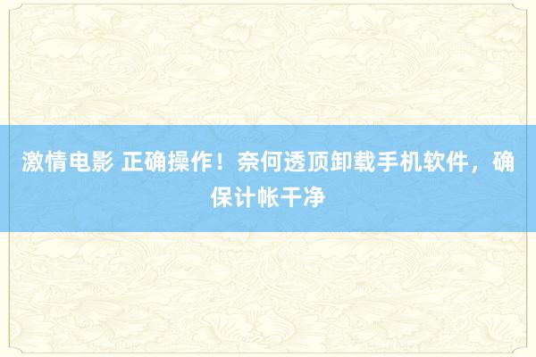 激情电影 正确操作！奈何透顶卸载手机软件，确保计帐干净