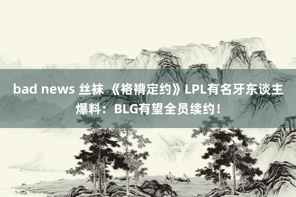 bad news 丝袜 《袼褙定约》LPL有名牙东谈主爆料：BLG有望全员续约！