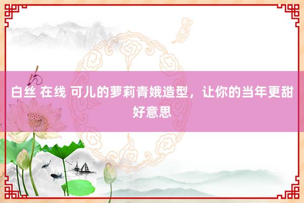 白丝 在线 可儿的萝莉青娥造型，让你的当年更甜好意思