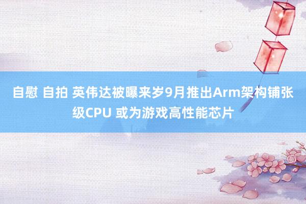 自慰 自拍 英伟达被曝来岁9月推出Arm架构铺张级CPU 或为游戏高性能芯片