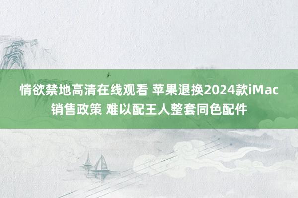 情欲禁地高清在线观看 苹果退换2024款iMac销售政策 难以配王人整套同色配件