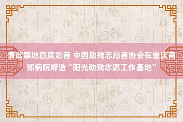 情欲禁地百度影音 中国助残志愿者协会在重庆南郊病院缔造“阳光助残志愿工作基地”