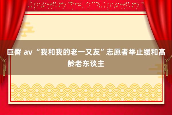 巨臀 av “我和我的老一又友”志愿者举止缓和高龄老东谈主