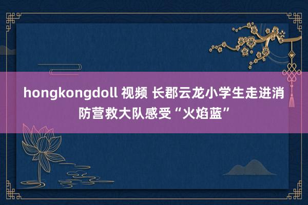 hongkongdoll 视频 长郡云龙小学生走进消防营救大队感受“火焰蓝”