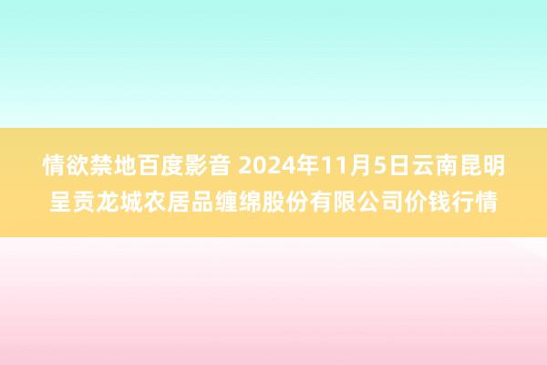 情欲禁地百度影音 2024年11月5日云南昆明呈贡龙城农居品缠绵股份有限公司价钱行情