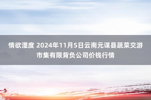 情欲湿度 2024年11月5日云南元谋县蔬菜交游市集有限背负公司价钱行情