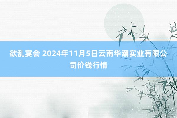 欲乱宴会 2024年11月5日云南华潮实业有限公司价钱行情