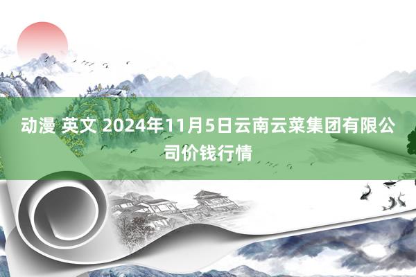 动漫 英文 2024年11月5日云南云菜集团有限公司价钱行情