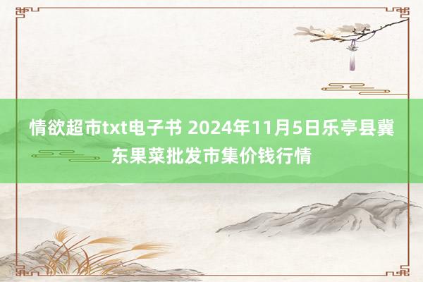 情欲超市txt电子书 2024年11月5日乐亭县冀东果菜批发市集价钱行情