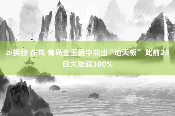 ai换脸 在线 青岛金王盘中演出“地天板” 此前25日大涨超300%