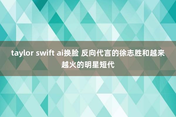 taylor swift ai换脸 反向代言的徐志胜和越来越火的明星短代