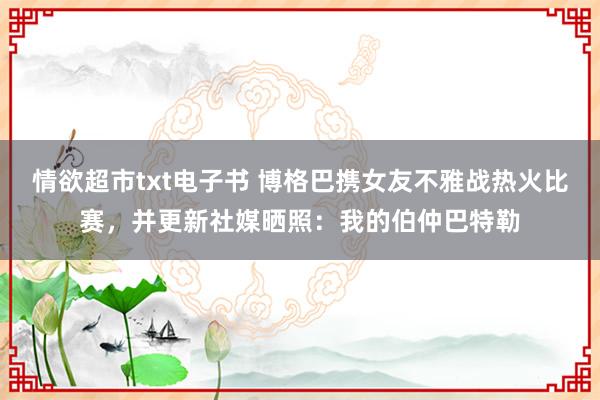 情欲超市txt电子书 博格巴携女友不雅战热火比赛，并更新社媒晒照：我的伯仲巴特勒