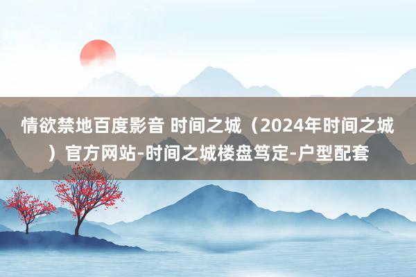 情欲禁地百度影音 时间之城（2024年时间之城）官方网站-时间之城楼盘笃定-户型配套