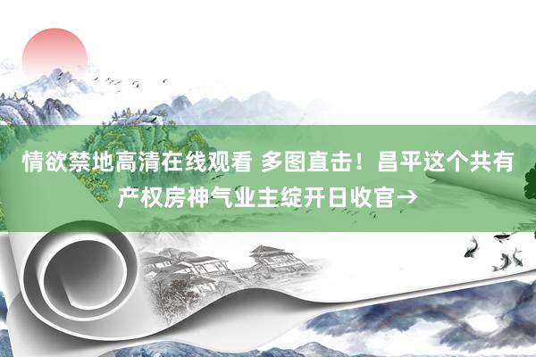 情欲禁地高清在线观看 多图直击！昌平这个共有产权房神气业主绽开日收官→