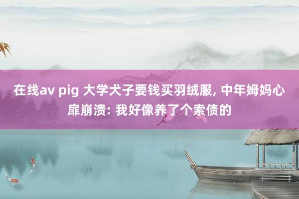 在线av pig 大学犬子要钱买羽绒服， 中年姆妈心扉崩溃: 我好像养了个索债的