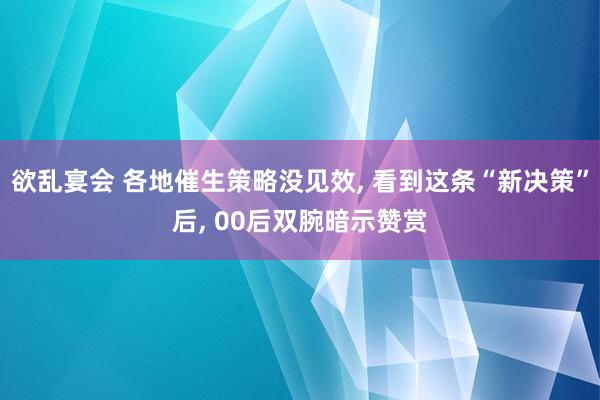 欲乱宴会 各地催生策略没见效， 看到这条“新决策”后， 00后双腕暗示赞赏