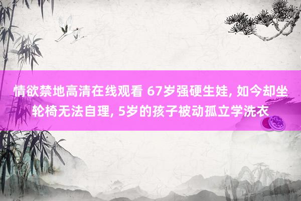 情欲禁地高清在线观看 67岁强硬生娃， 如今却坐轮椅无法自理， 5岁的孩子被动孤立学洗衣