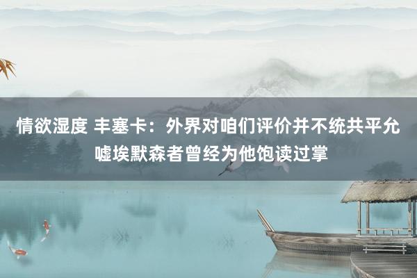 情欲湿度 丰塞卡：外界对咱们评价并不统共平允 嘘埃默森者曾经为他饱读过掌