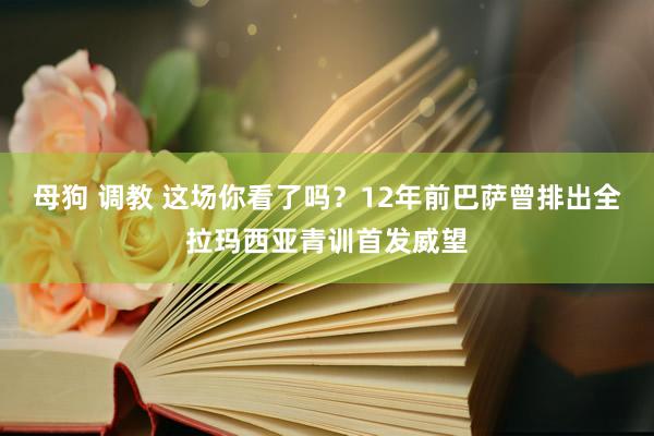 母狗 调教 这场你看了吗？12年前巴萨曾排出全拉玛西亚青训首发威望