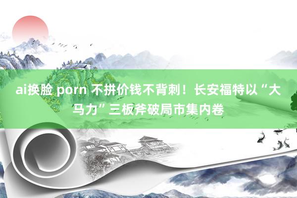 ai换脸 porn 不拼价钱不背刺！长安福特以“大马力”三板斧破局市集内卷