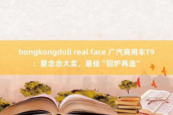 hongkongdoll real face 广汽商用车T9：要念念大卖，最佳“回炉再造”