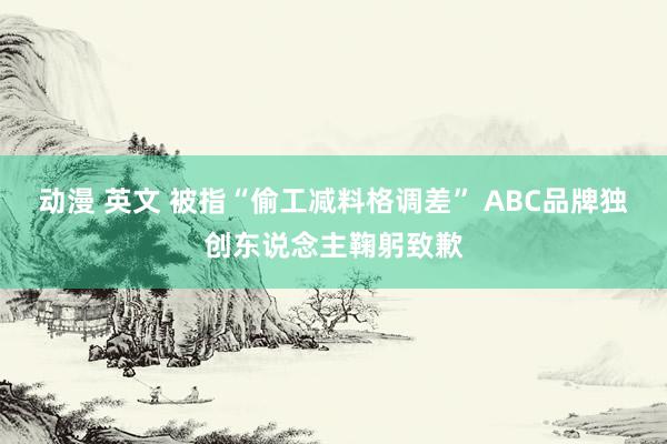 动漫 英文 被指“偷工减料格调差” ABC品牌独创东说念主鞠躬致歉