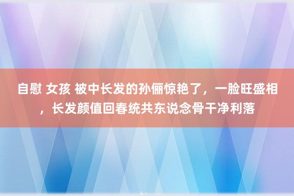 自慰 女孩 被中长发的孙俪惊艳了，一脸旺盛相，长发颜值回春统共东说念骨干净利落