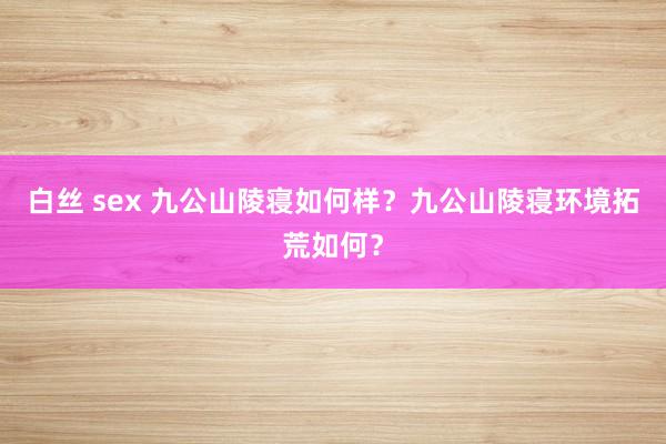 白丝 sex 九公山陵寝如何样？九公山陵寝环境拓荒如何？