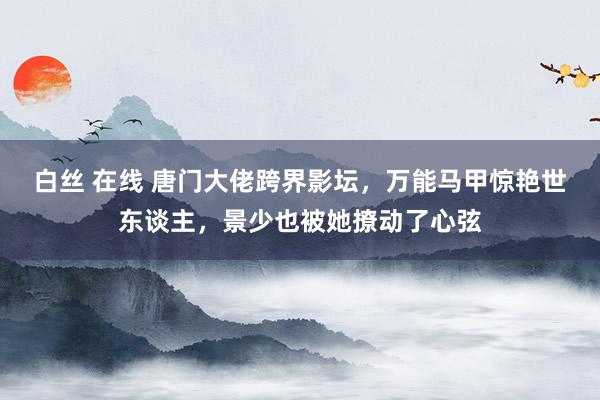 白丝 在线 唐门大佬跨界影坛，万能马甲惊艳世东谈主，景少也被她撩动了心弦