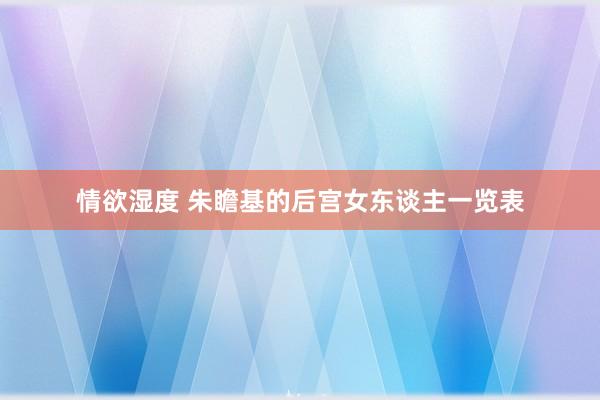 情欲湿度 朱瞻基的后宫女东谈主一览表