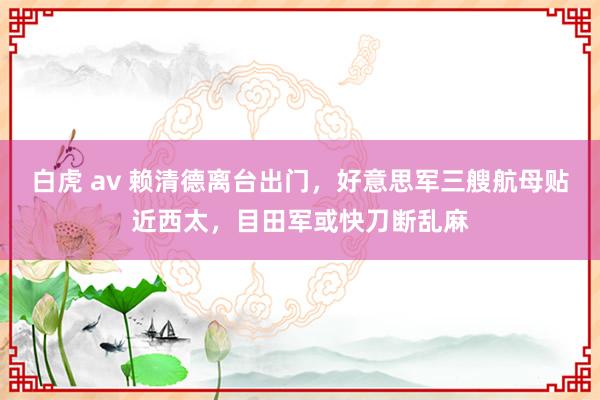 白虎 av 赖清德离台出门，好意思军三艘航母贴近西太，目田军或快刀断乱麻