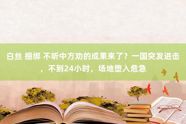 白丝 捆绑 不听中方劝的成果来了？一国突发进击，不到24小时，场地堕入危急