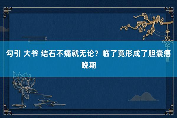 勾引 大爷 结石不痛就无论？临了竟形成了胆囊癌晚期